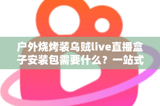 户外烧烤装乌贼live直播盒子安装包需要什么？一站式设备清单与安装全攻略