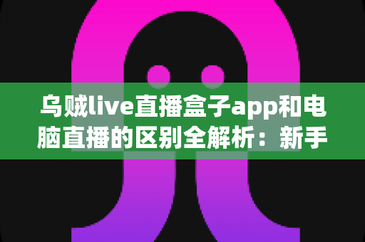 乌贼live直播盒子app和电脑直播的区别全解析：新手主播必看的移动直播与电脑直播选择指南