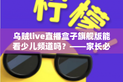 乌贼live直播盒子旗舰版能看少儿频道吗？——家长必读的全面解析与安全观看指南