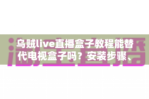乌贼live直播盒子教程能替代电视盒子吗?安装步骤、功能对比与真实体验全解析 乌贼live直播盒子教程能替代电视盒子吗?安装步骤、功能对比与真实体验全解析