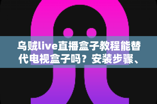 乌贼live直播盒子教程能替代电视盒子吗？安装步骤、功能对比与真实体验全解析