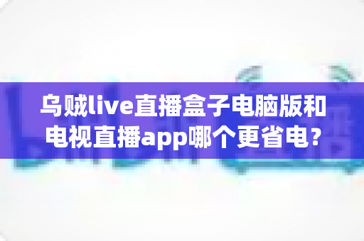 乌贼live直播盒子电脑版和电视直播app哪个更省电?全面功耗对比与省电指南一篇文章讲清楚 乌贼live直播盒子电脑版和电视直播app哪个更省电?全面功耗对比与省电指南一篇文章讲清楚