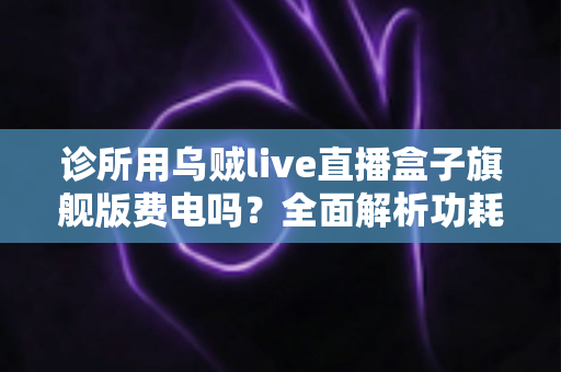 诊所用乌贼live直播盒子旗舰版费电吗?全面解析功耗真相、电费成本与省电实用指南 诊所用乌贼live直播盒子旗舰版费电吗?全面解析功耗真相、电费成本与省电实用指南