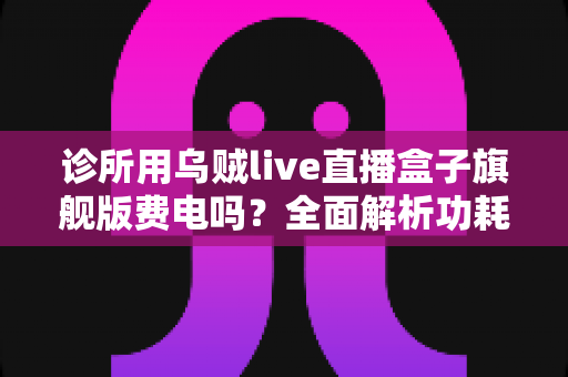 诊所用乌贼live直播盒子旗舰版费电吗？全面解析功耗真相、电费成本与省电实用指南