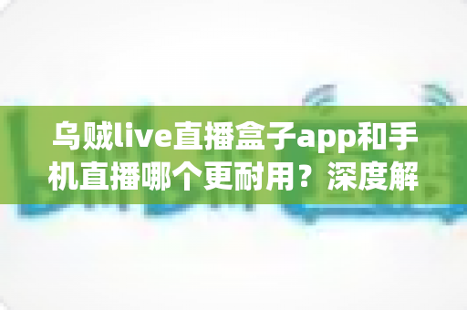 乌贼live直播盒子app和手机直播哪个更耐用？深度解析助你选出更耐用的直播方案