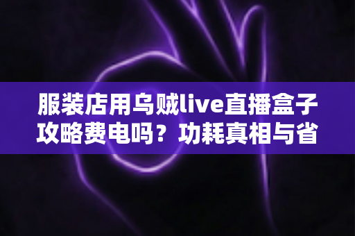 服装店用乌贼live直播盒子攻略费电吗?功耗真相与省电使用技巧全解析 服装店用乌贼live直播盒子攻略费电吗?功耗真相与省电使用技巧全解析