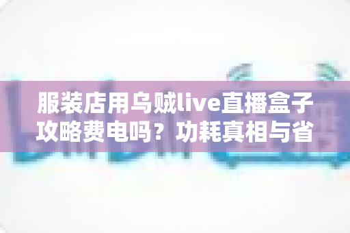 服装店用乌贼live直播盒子攻略费电吗？功耗真相与省电使用技巧全解析
