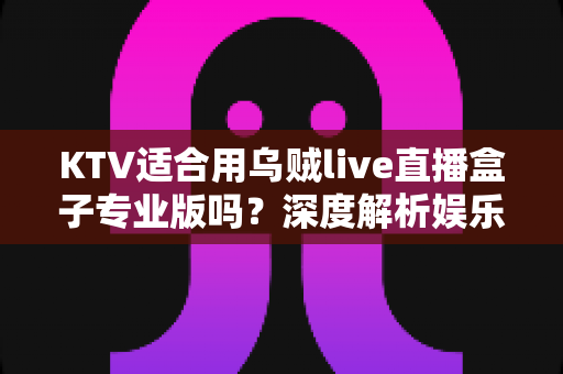 KTV适合用乌贼live直播盒子专业版吗?深度解析娱乐场所直播设备的选型与落地指南 KTV适合用乌贼live直播盒子专业版吗?深度解析娱乐场所直播设备的选型与落地指南