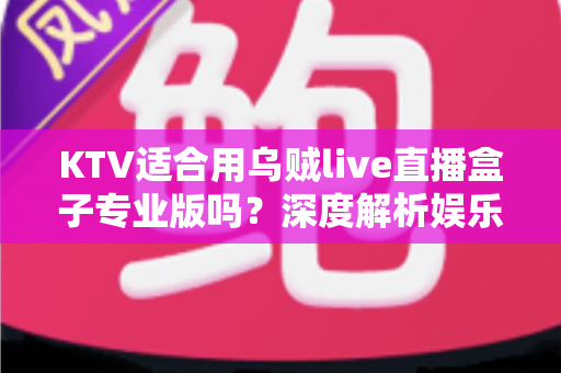 KTV适合用乌贼live直播盒子专业版吗?深度解析娱乐场所直播设备的选型与落地指南 KTV适合用乌贼live直播盒子专业版吗?深度解析娱乐场所直播设备的选型与落地指南