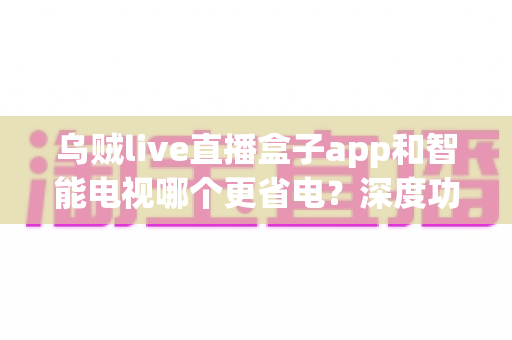 乌贼live直播盒子app和智能电视哪个更省电？深度功耗对比分析与省电实用指南