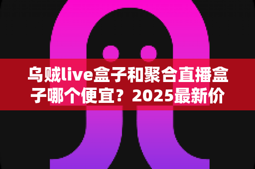 乌贼live盒子和聚合直播盒子哪个便宜？2025最新价格对比与选购避坑全攻略