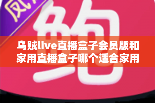 乌贼live直播盒子会员版和家用直播盒子哪个适合家用？全面对比与选购指南