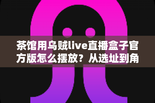 茶馆用乌贼live直播盒子官方版怎么摆放？从选址到角度的完整摆放指南与实操建议