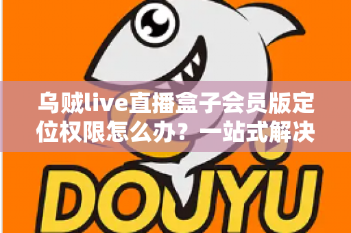乌贼live直播盒子会员版定位权限怎么办?一站式解决攻略与实用技巧 乌贼live直播盒子会员版定位权限怎么办?一站式解决攻略与实用技巧