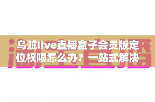 乌贼live直播盒子会员版定位权限怎么办?一站式解决攻略与实用技巧 乌贼live直播盒子会员版定位权限怎么办?一站式解决攻略与实用技巧