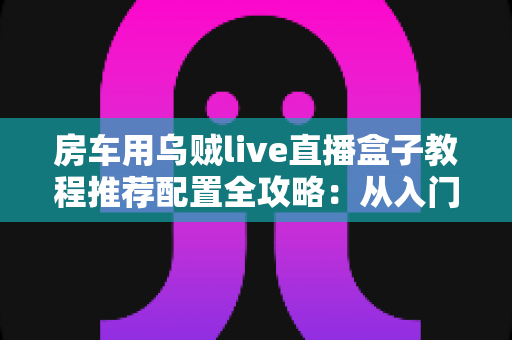 房车用乌贼live直播盒子教程推荐配置全攻略:从入门到精通打造移动直播间的完整指南 房车用乌贼live直播盒子教程推荐配置全攻略:从入门到精通打造移动直播间的完整指南