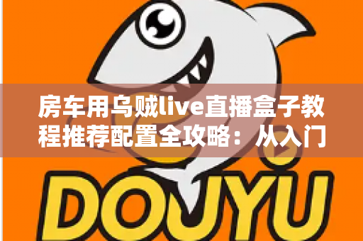 房车用乌贼live直播盒子教程推荐配置全攻略：从入门到精通打造移动直播间的完整指南