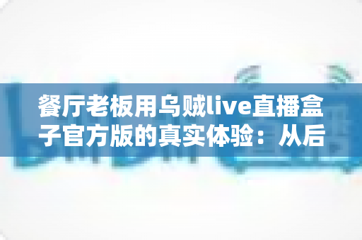 餐厅老板用乌贼live直播盒子官方版的真实体验：从后厨到餐桌，一台盒子如何改变我的生意