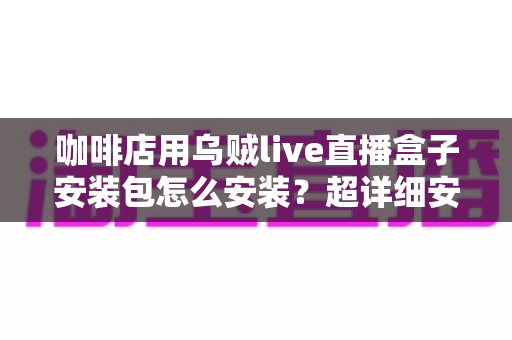 咖啡店用乌贼live直播盒子安装包怎么安装?超详细安装教程与实用避坑指南全解析 咖啡店用乌贼live直播盒子安装包怎么安装?超详细安装教程与实用避坑指南全解析