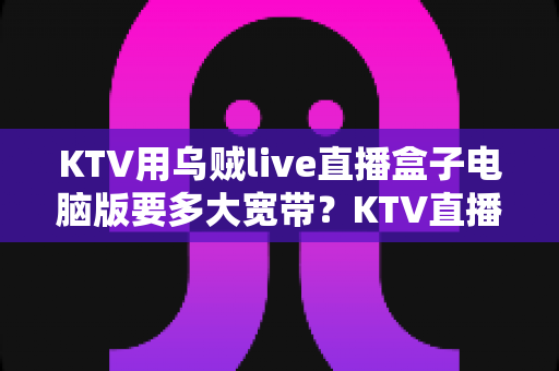 KTV用乌贼live直播盒子电脑版要多大宽带?KTV直播带宽需求与配置全解析 KTV用乌贼live直播盒子电脑版要多大宽带?KTV直播带宽需求与配置全解析