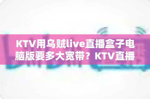 KTV用乌贼live直播盒子电脑版要多大宽带?KTV直播带宽需求与配置全解析 KTV用乌贼live直播盒子电脑版要多大宽带?KTV直播带宽需求与配置全解析