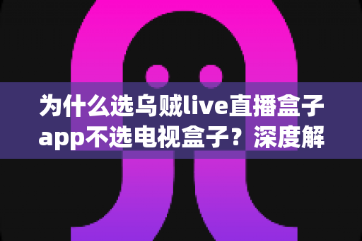 为什么选乌贼live直播盒子app不选电视盒子？深度解析智能观影新趋势
