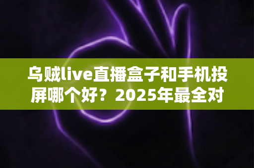 乌贼live直播盒子和手机投屏哪个好？2025年最全对比测评，看完这篇再决定不踩坑！