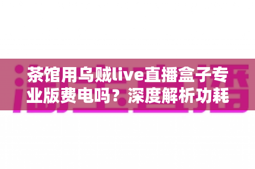 茶馆用乌贼live直播盒子专业版费电吗?深度解析功耗真相与茶馆省电运营全攻略 茶馆用乌贼live直播盒子专业版费电吗?深度解析功耗真相与茶馆省电运营全攻略