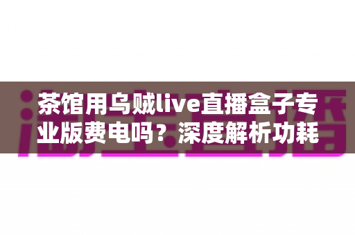 茶馆用乌贼live直播盒子专业版费电吗？深度解析功耗真相与茶馆省电运营全攻略