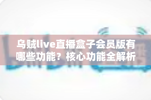乌贼live直播盒子会员版有哪些功能？核心功能全解析，帮你判断值不值得开通