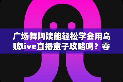 广场舞阿姨能轻松学会用乌贼live直播盒子攻略吗？零基础也能上手的直播入门全指南