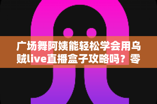 广场舞阿姨能轻松学会用乌贼live直播盒子攻略吗？零基础也能上手的直播入门全指南