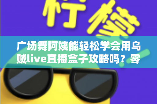 广场舞阿姨能轻松学会用乌贼live直播盒子攻略吗？零基础也能上手的直播入门全指南