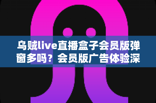 乌贼live直播盒子会员版弹窗多吗?会员版广告体验深度解析与避坑指南 乌贼live直播盒子会员版弹窗多吗?会员版广告体验深度解析与避坑指南
