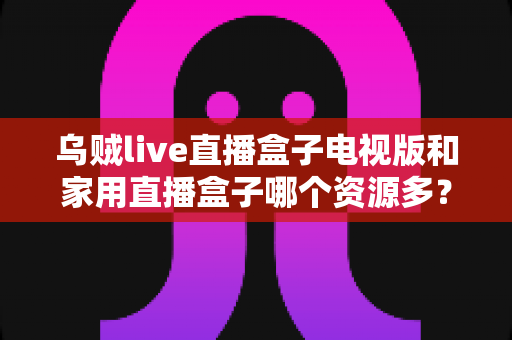 乌贼live直播盒子电视版和家用直播盒子哪个资源多?深度资源对比全解析,帮你选对追剧神器 乌贼live直播盒子电视版和家用直播盒子哪个资源多?深度资源对比全解析,帮你选对追剧神器