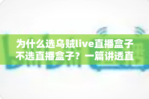 为什么选乌贼live直播盒子不选直播盒子？一篇讲透直播设备选购门道的深度指南