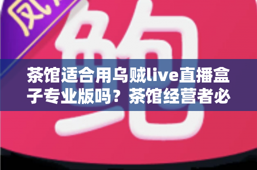 茶馆适合用乌贼live直播盒子专业版吗?茶馆经营者必读的直播设备选择与营销实战指南 茶馆适合用乌贼live直播盒子专业版吗?茶馆经营者必读的直播设备选择与营销实战指南