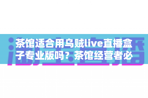 茶馆适合用乌贼live直播盒子专业版吗？茶馆经营者必读的直播设备选择与营销实战指南