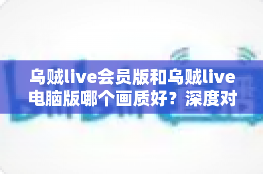 乌贼live会员版和乌贼live电脑版哪个画质好？深度对比两大版本画质差异，帮你选出最佳观影方案