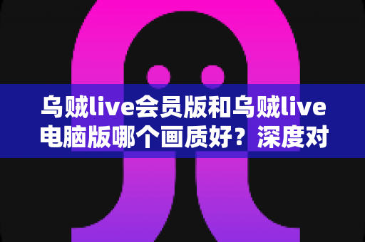 乌贼live会员版和乌贼live电脑版哪个画质好？深度对比两大版本画质差异，帮你选出最佳观影方案