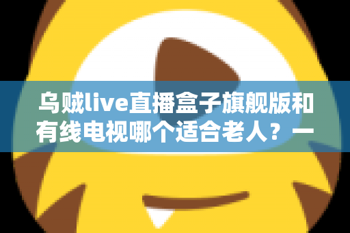 乌贼live直播盒子旗舰版和有线电视哪个适合老人?一份为长辈量身定制的选购指南 乌贼live直播盒子旗舰版和有线电视哪个适合老人?一份为长辈量身定制的选购指南