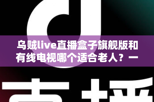乌贼live直播盒子旗舰版和有线电视哪个适合老人?一份为长辈量身定制的选购指南 乌贼live直播盒子旗舰版和有线电视哪个适合老人?一份为长辈量身定制的选购指南