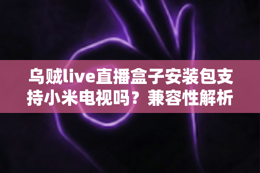乌贼live直播盒子安装包支持小米电视吗？兼容性解析与安装全攻略