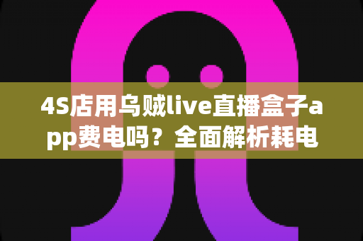 4S店用乌贼live直播盒子app费电吗?全面解析耗电真相与实用省电指南 4S店用乌贼live直播盒子app费电吗?全面解析耗电真相与实用省电指南