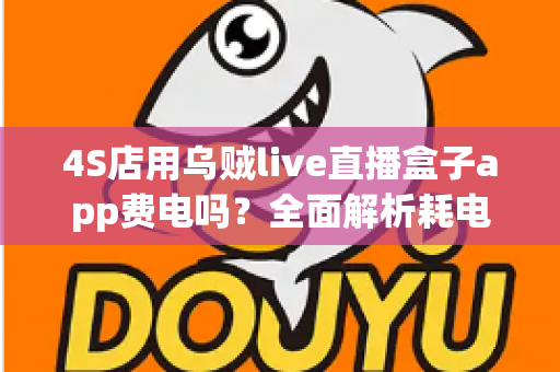 4S店用乌贼live直播盒子app费电吗？全面解析耗电真相与实用省电指南