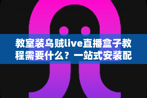 教室装乌贼live直播盒子教程需要什么？一站式安装配置全攻略，轻松打造智慧直播课堂