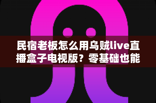 民宿老板怎么用乌贼live直播盒子电视版?零基础也能上手的民宿直播获客全攻略 民宿老板怎么用乌贼live直播盒子电视版?零基础也能上手的民宿直播获客全攻略