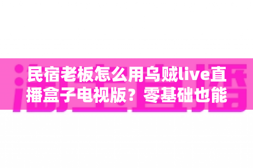 民宿老板怎么用乌贼live直播盒子电视版？零基础也能上手的民宿直播获客全攻略