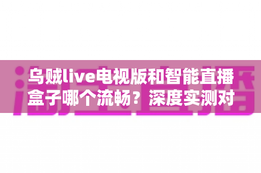 乌贼live电视版和智能直播盒子哪个流畅?深度实测对比帮你选出最优观影方案 乌贼live电视版和智能直播盒子哪个流畅?深度实测对比帮你选出最优观影方案
