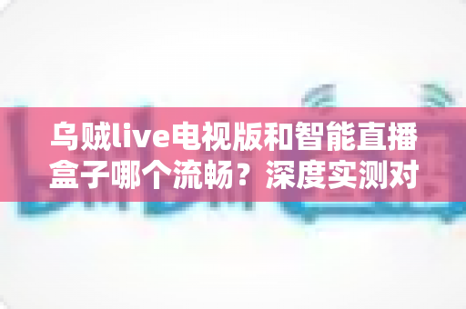 乌贼live电视版和智能直播盒子哪个流畅？深度实测对比帮你选出最优观影方案